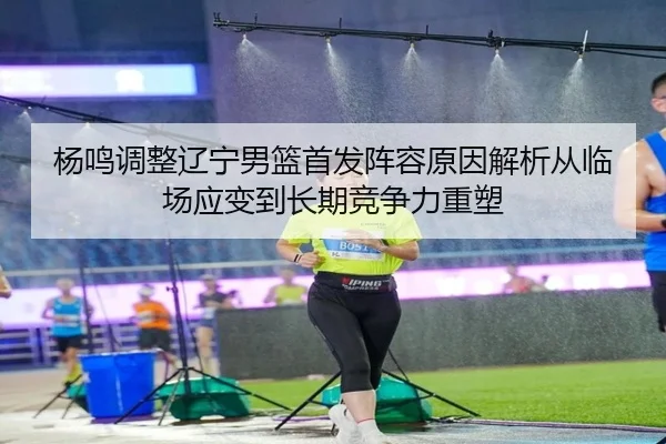杨鸣调整辽宁男篮首发阵容原因解析从临场应变到长期竞争力重塑
